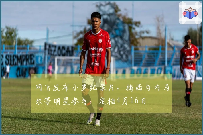 网飞发布小罗纪录片，梅西与内马尔等明星参与，定档4月16日