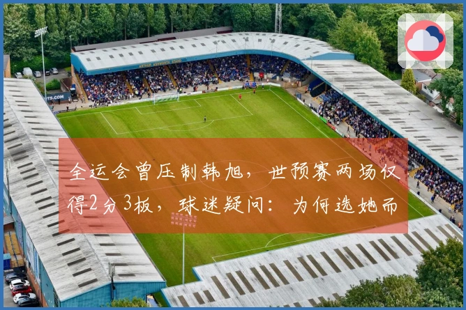 全运会曾压制韩旭，世预赛两场仅得2分3板，球迷疑问：为何选她而非刘禹彤？