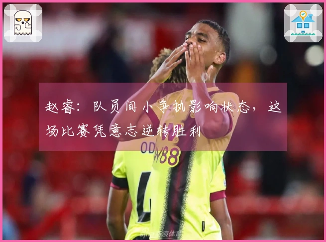 赵睿：队员间小争执影响状态，这场比赛凭意志逆转胜利