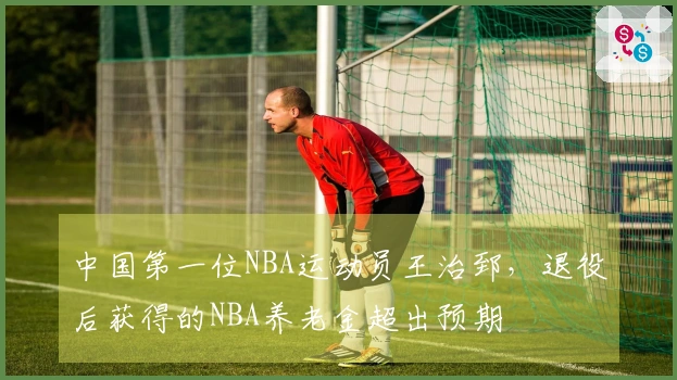 中国第一位NBA运动员王治郅，退役后获得的NBA养老金超出预期
