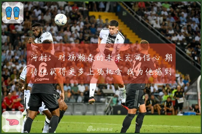 河村：对杨瀚森的未来充满信心 期待他获得更多上场机会 我为他感到自豪