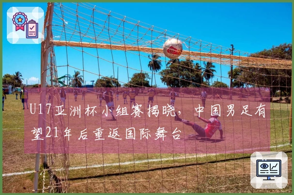 U17亚洲杯小组赛揭晓，中国男足有望21年后重返国际舞台