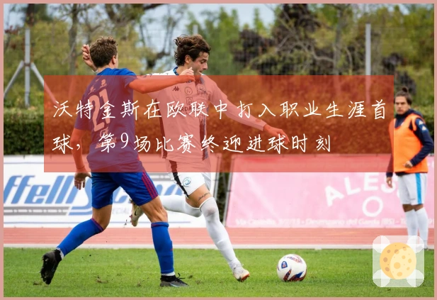 沃特金斯在欧联中打入职业生涯首球，第9场比赛终迎进球时刻