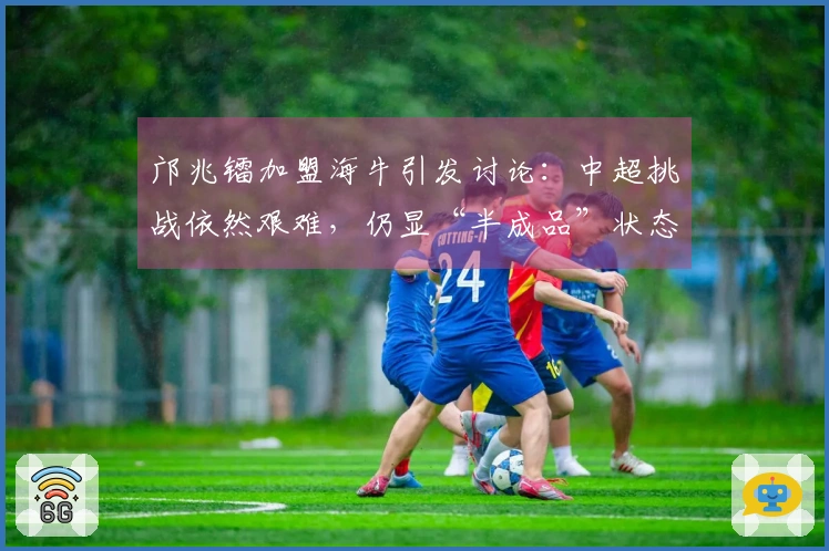 邝兆镭加盟海牛引发讨论：中超挑战依然艰难，仍显“半成品”状态
