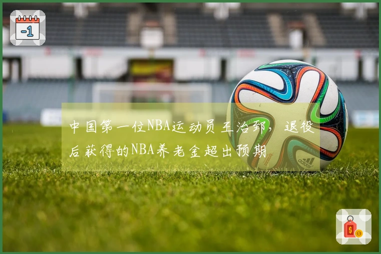 中国第一位NBA运动员王治郅，退役后获得的NBA养老金超出预期