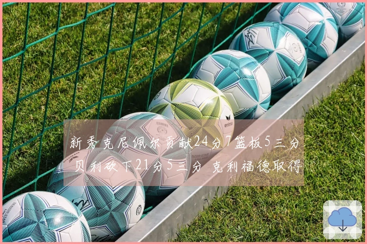 新秀克尼佩尔贡献24分7篮板5三分 贝利砍下21分5三分 克利福德取得18分8助攻