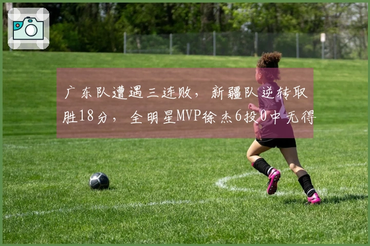 广东队遭遇三连败，新疆队逆转取胜18分，全明星MVP徐杰6投0中无得分