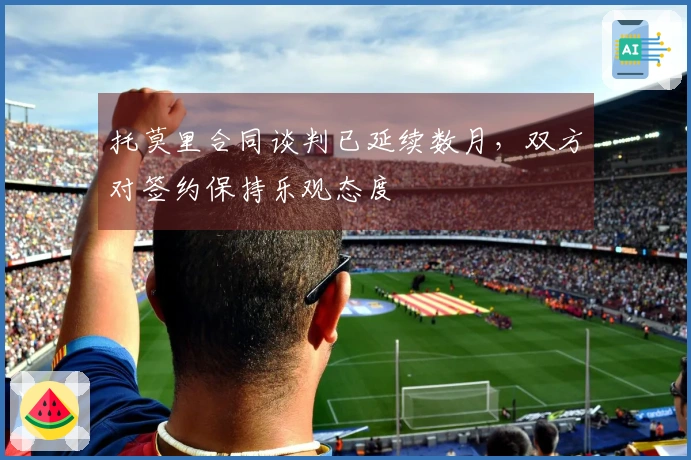 托莫里合同谈判已延续数月，双方对签约保持乐观态度