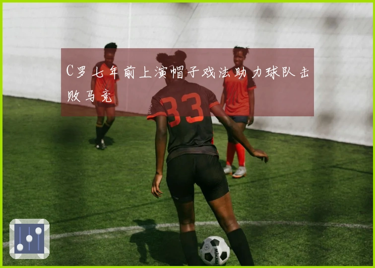 C罗七年前上演帽子戏法助力球队击败马竞