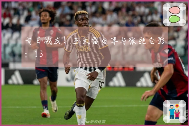 昔日战友！王大雷分享与张弛合影：13