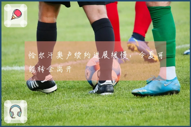 恰尔汗奥卢续约进展缓慢，今夏可能转会离开