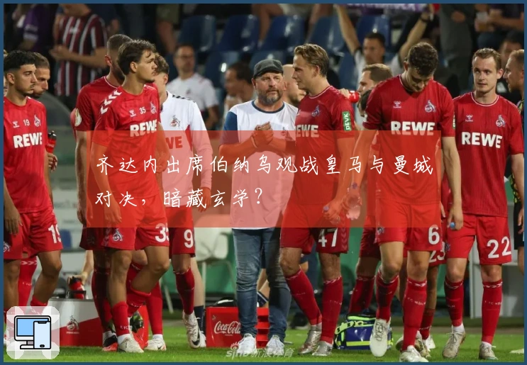 齐达内出席伯纳乌观战皇马与曼城对决，暗藏玄学？