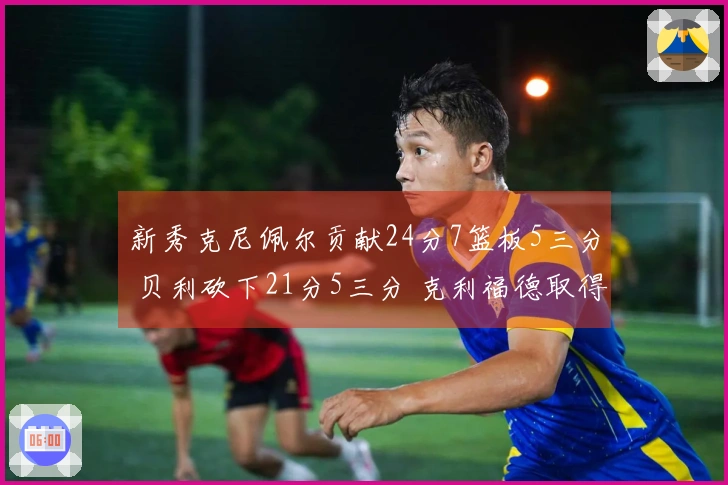 新秀克尼佩尔贡献24分7篮板5三分 贝利砍下21分5三分 克利福德取得18分8助攻