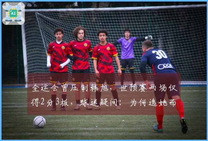 全运会曾压制韩旭，世预赛两场仅得2分3板，球迷疑问：为何选她而非刘禹彤？