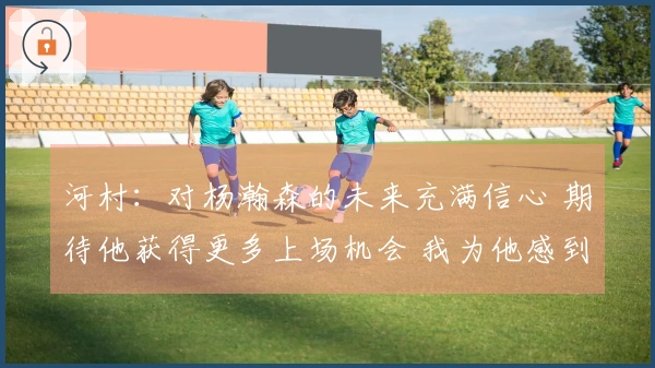 河村：对杨瀚森的未来充满信心 期待他获得更多上场机会 我为他感到自豪